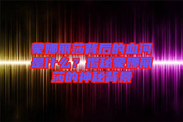 蒙娜丽莎背后的血河是什么？揭秘蒙娜丽莎的神秘背景