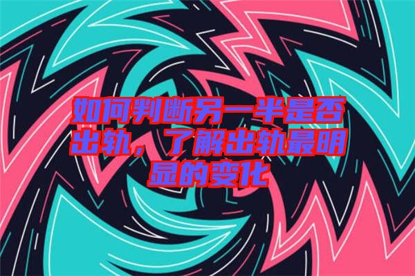 如何判断另一半是否出轨，了解出轨最明显的变化