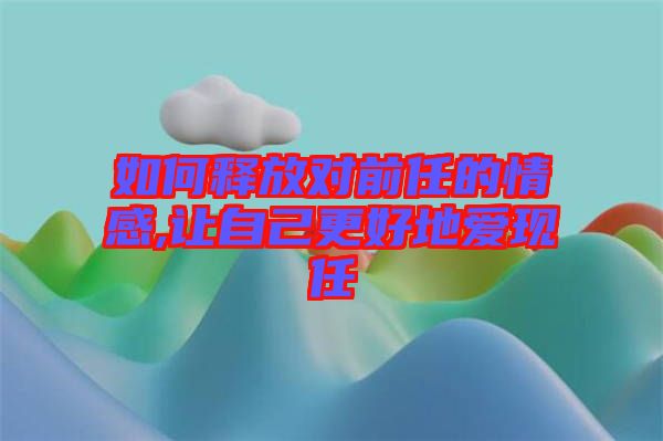 如何释放对前任的情感,让自己更好地爱现任