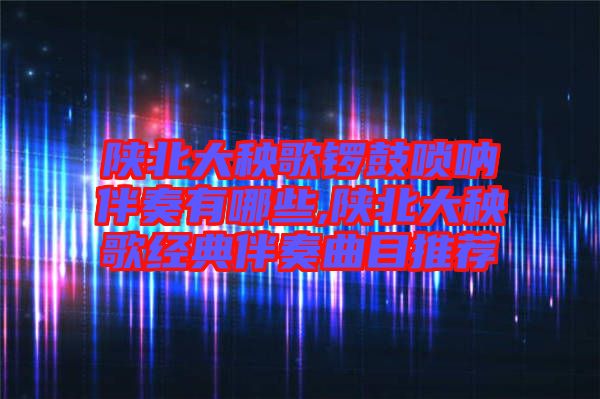 陕北大秧歌锣鼓唢呐伴奏有哪些,陕北大秧歌经典伴奏曲目推荐