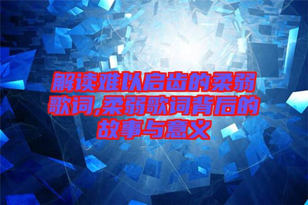 解读难以启齿的柔弱歌词,柔弱歌词背后的故事与意义