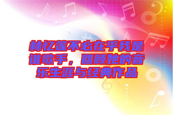 林忆莲不必在乎我是谁歌手，回顾她的音乐生涯与经典作品