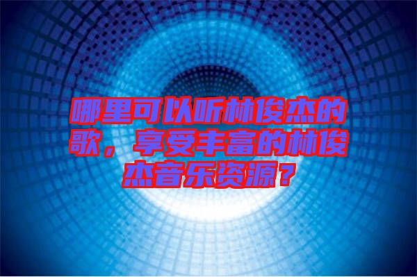 哪里可以听林俊杰的歌，享受丰富的林俊杰音乐资源？