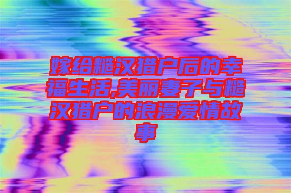 嫁给糙汉猎户后的幸福生活,美丽妻子与糙汉猎户的浪漫爱情故事