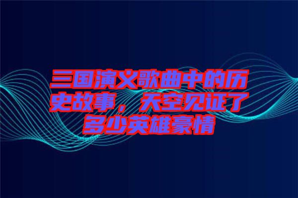 三国演义歌曲中的历史故事，天空见证了多少英雄豪情