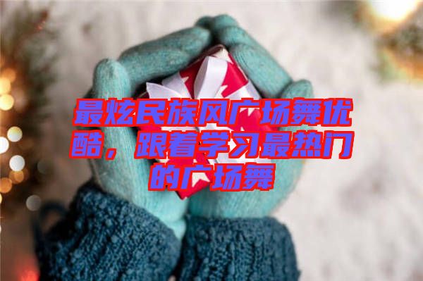 最炫民族风广场舞优酷，跟着学习最热门的广场舞