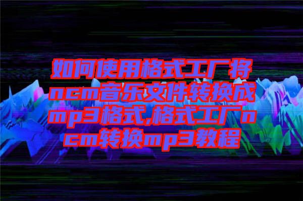 如何使用格式工厂将ncm音乐文件转换成mp3格式,格式工厂ncm转换mp3教程