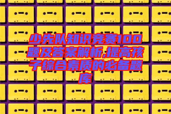 少先队知识竞赛100题及答案解析,提高孩子综合素质的必备题库