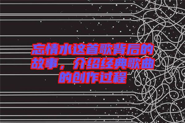 忘情水这首歌背后的故事，介绍经典歌曲的创作过程