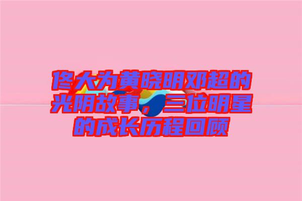 佟大为黄晓明邓超的光阴故事，三位明星的成长历程回顾