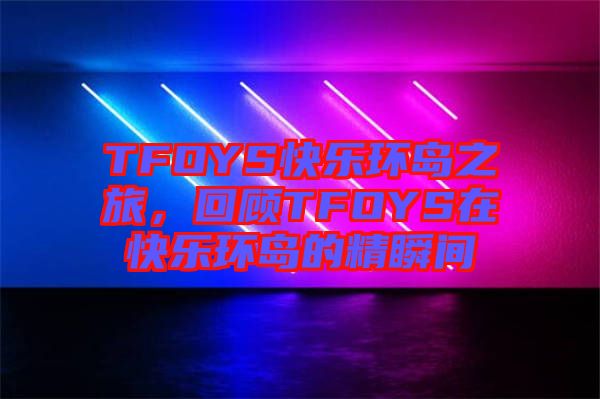 TFOYS快乐环岛之旅，回顾TFOYS在快乐环岛的精瞬间