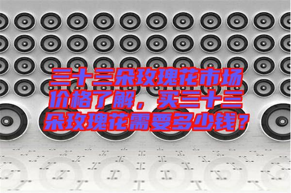 三十三朵玫瑰花市场价格了解，买三十三朵玫瑰花需要多少钱？