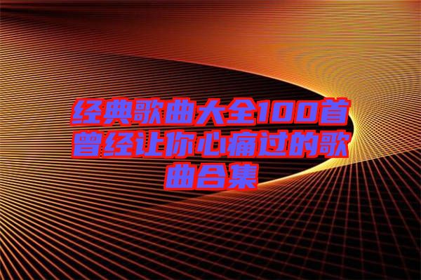 经典歌曲大全100首曾经让你心痛过的歌曲合集