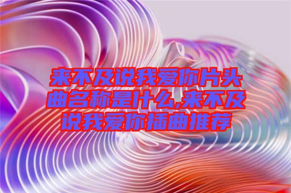 来不及说我爱你片头曲名称是什么,来不及说我爱你插曲推荐
