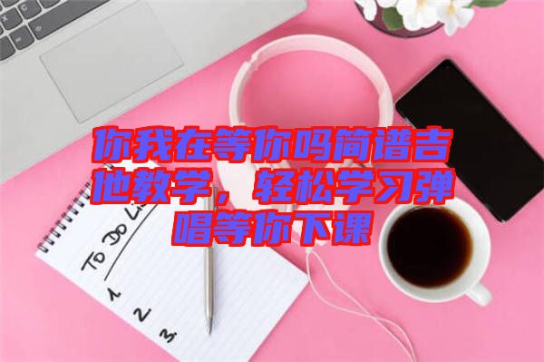 你我在等你吗简谱吉他教学，轻松学习弹唱等你下课