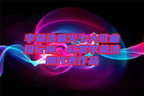 李荣浩最火十大歌曲排行榜，欣赏李荣浩的代表作品