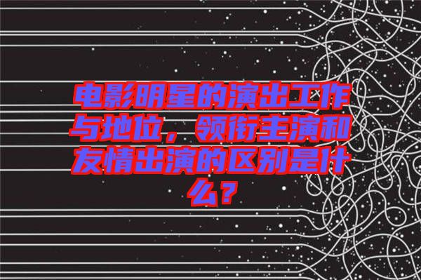 电影明星的演出工作与地位，领衔主演和友情出演的区别是什么？