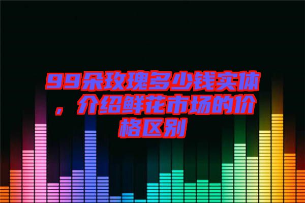 99朵玫瑰多少钱实体，介绍鲜花市场的价格区别