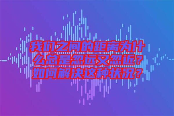 我们之间的距离为什么总是忽远又忽近？如何解决这种状况？