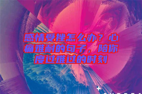 感情受挫怎么办？心痛难耐的句子，陪你度过难过的时刻