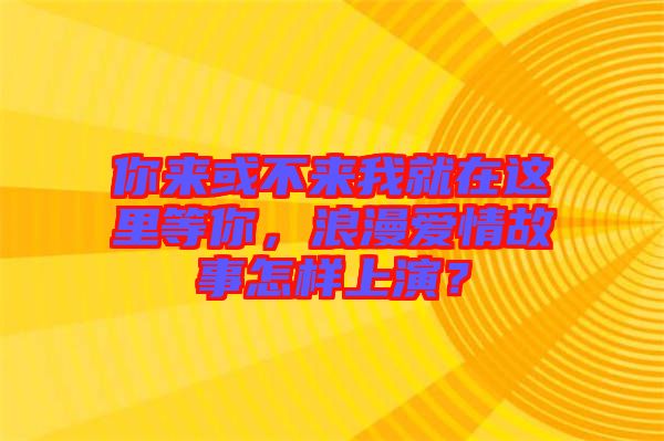 你来或不来我就在这里等你，浪漫爱情故事怎样上演？