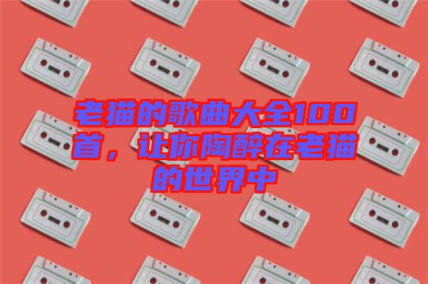 老猫的歌曲大全100首，让你陶醉在老猫的世界中