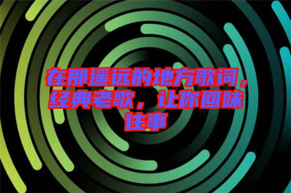 在那遥远的地方歌词，经典老歌，让你回味往事