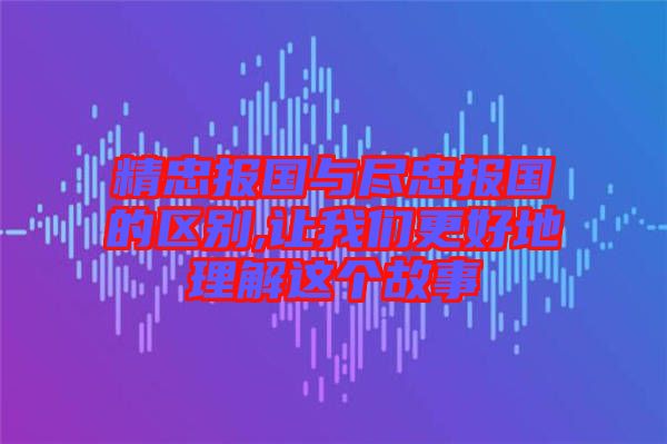 精忠报国与尽忠报国的区别,让我们更好地理解这个故事