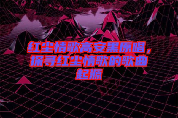 红尘情歌高安黑原唱，探寻红尘情歌的歌曲起源