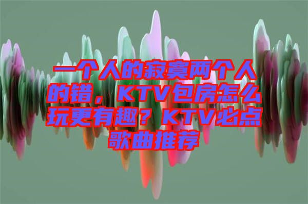 一个人的寂寞两个人的错，KTV包房怎么玩更有趣？KTV必点歌曲推荐