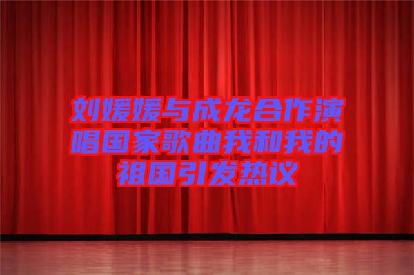 刘媛媛与成龙合作演唱国家歌曲我和我的祖国引发热议