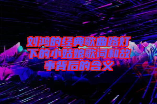 刘鸿的经典歌曲路灯下的小姑娘歌词和故事背后的含义