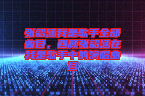 张韶涵我是歌手全部曲目，回顾张韶涵在我是歌手中的演唱曲目