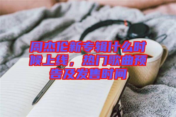 周杰伦新专辑什么时候上线，热门歌曲预告及发售时间