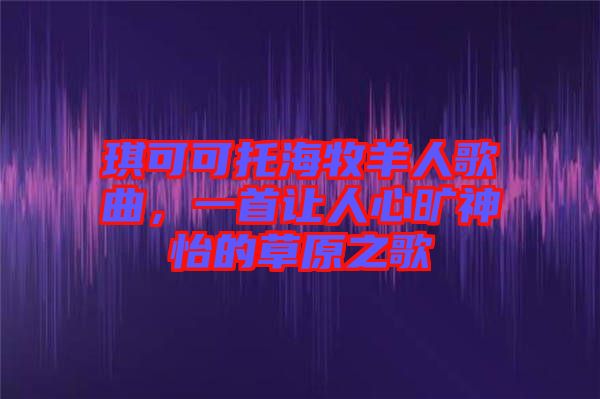 琪可可托海牧羊人歌曲，一首让人心旷神怡的草原之歌