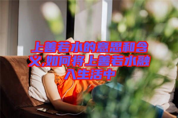 上善若水的意思和含义,如何将上善若水融入生活中