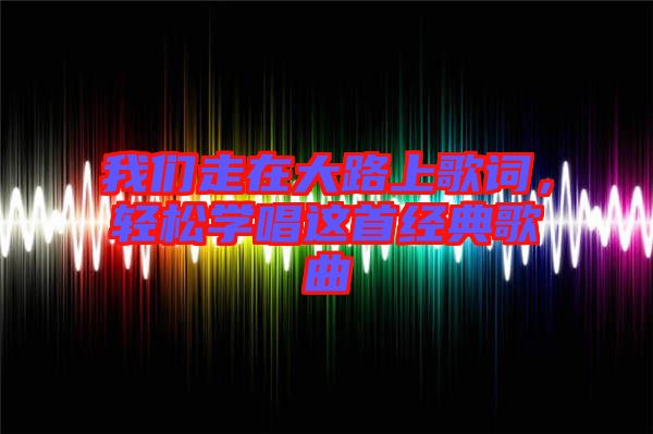 我们走在大路上歌词，轻松学唱这首经典歌曲