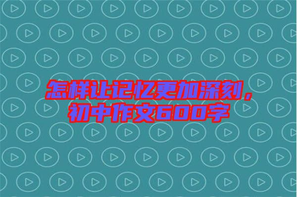 怎样让记忆更加深刻，初中作文600字