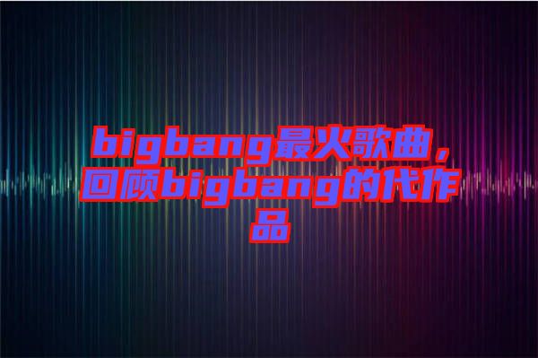 bigbang最火歌曲，回顾bigbang的代作品