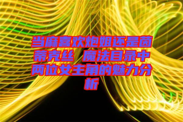 当麻喜欢炮姐还是茵蒂克丝 魔法目录中两位女主角的魅力分析