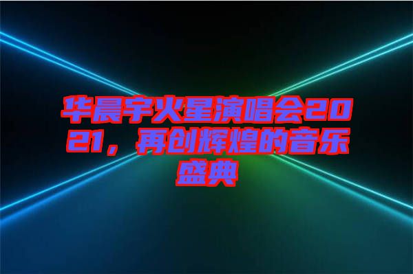 华晨宇火星演唱会2021，再创辉煌的音乐盛典