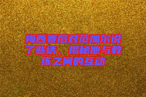 梅西赛后对范加尔说了些话，揭秘他与教练之间的互动