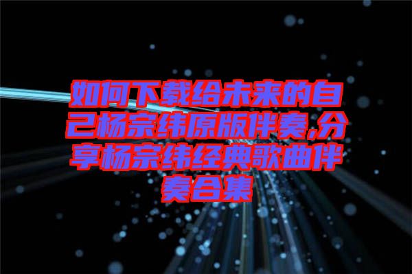 如何下载给未来的自己杨宗纬原版伴奏,分享杨宗纬经典歌曲伴奏合集