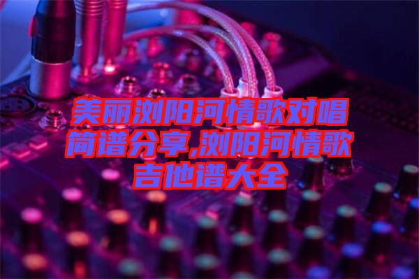 美丽浏阳河情歌对唱简谱分享,浏阳河情歌吉他谱大全