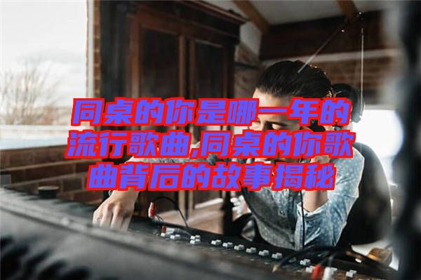 同桌的你是哪一年的流行歌曲,同桌的你歌曲背后的故事揭秘