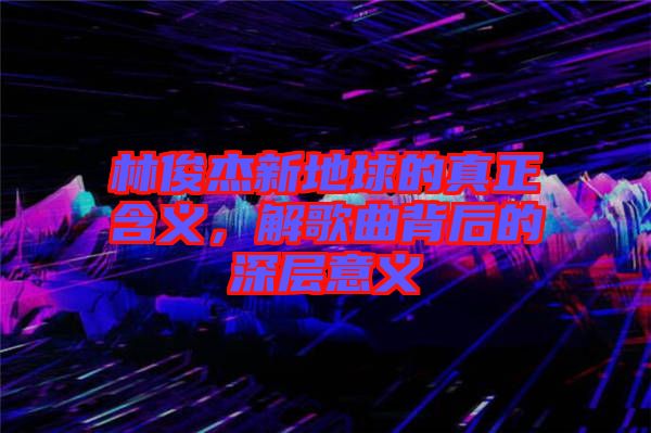 林俊杰新地球的真正含义，解歌曲背后的深层意义