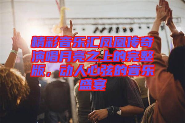 精彩音乐汇凤凰传奇演唱月亮之上的完整版，动人心弦的音乐盛宴