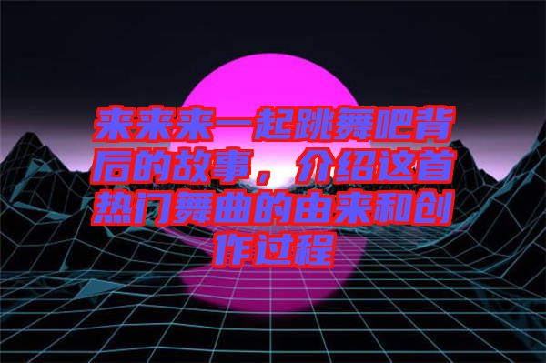 来来来一起跳舞吧背后的故事，介绍这首热门舞曲的由来和创作过程