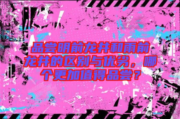 品尝明前龙井和雨前龙井的区别与优劣，哪个更加值得品尝？