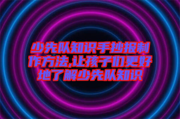 少先队知识手抄报制作方法,让孩子们更好地了解少先队知识